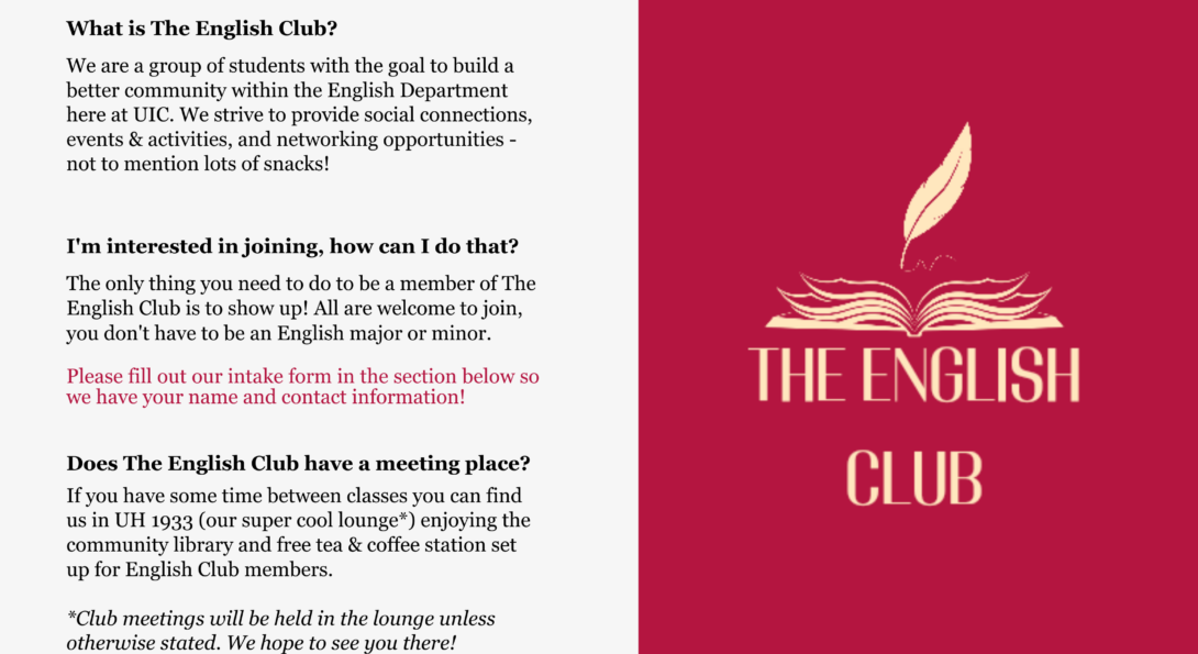 What is The English Club? We are a group of students with the goal to build a better community within the English Department here at UIC. We strive to provide social connections, events & activities, and networking opportunities - not to mention lots of snacks!  I'm interested in joining, how can I do that? The only thing you need to do to be a member of The English Club is to show up! All are welcome to join, you don't have to be an English major or minor.   Please fill out our intake form in the section below so we have your name and contact information!  Does The English Club have a meeting place? If you have some time between classes you can find us in UH 1933 (our super cool lounge*) enjoying the community library and free tea & coffee station set up for English Club members.  *Club meetings will be held in the lounge unless otherwise stated. We hope to see you there!