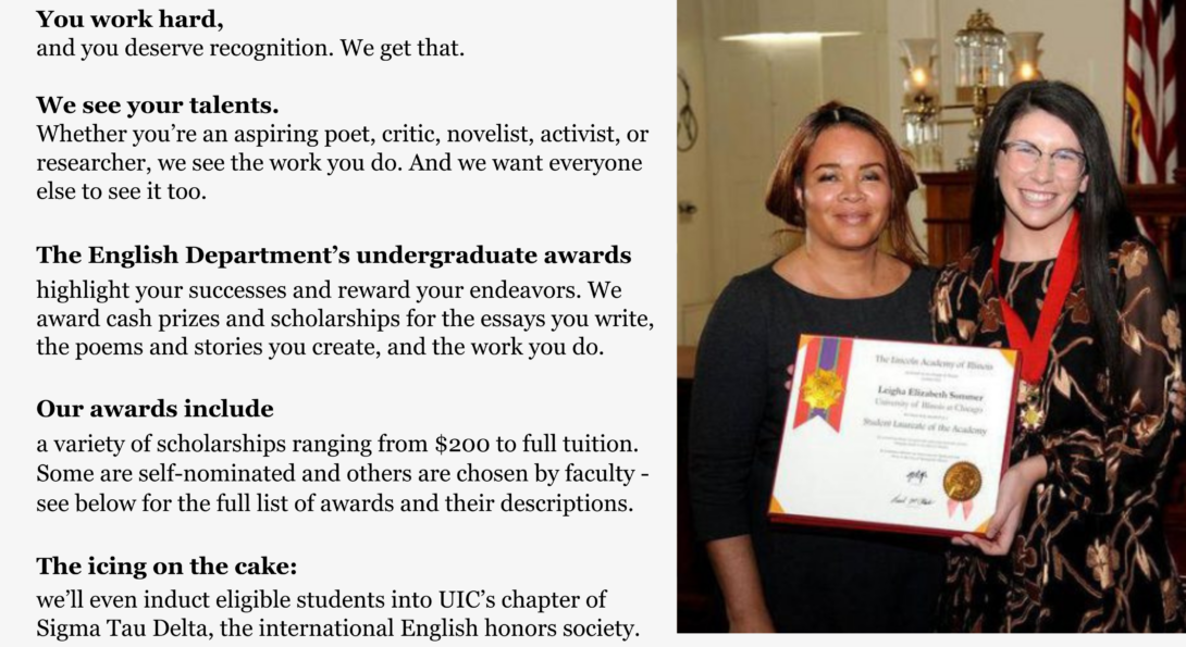 You work hard, and you deserve recognition. We get that. We see your talents. Whether you’re an aspiring poet, critic, novelist, activist, or researcher, we see the work you do. And we want everyone else to see it too. The English Department’s undergraduate awards highlight your successes and reward your endeavors. We award cash prizes and scholarships for the essays you write, the poems and stories you create, and the work you do. Our awards include a variety of scholarships ranging from $200 to full tuition. Some are self-nominated and others are chosen by faculty - see below for the full list of awards and their descriptions. The icing on the cake: we’ll even induct eligible students into UIC’s chapter of Sigma Tau Delta, the international English honors society.