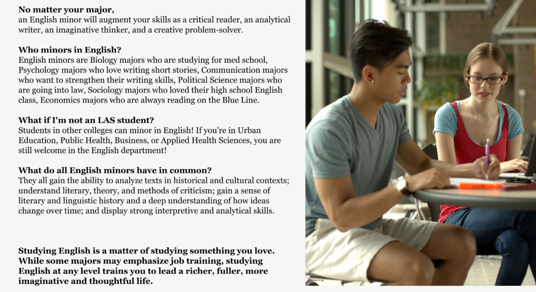 No matter your major, an English minor will augment your skills as a critical reader, an analytical writer, an imaginative thinker, and a creative problem-solver.   Who minors in English? English minors are Biology majors who are studying for med school, Psychology majors who love writing short stories, Communication majors who want to strengthen their writing skills, Political Science majors who are going into law, Sociology majors who loved their high school English class, Economics majors who are always reading on the Blue Line.  What if I'm not an LAS student? Students in other colleges can minor in English! If you're in Urban Education, Public Health, Business, or Applied Health Sciences, you are still welcome in the English department!  What do all English minors have in common? They all gain the ability to analyze texts in historical and cultural contexts; understand literary, theory, and methods of criticism; gain a sense of literary and linguistic history and a deep understanding of how ideas change over time; and display strong interpretive and analytical skills.   Studying English is a matter of studying something you love. While some majors may emphasize job training, studying English at any level trains you to lead a richer, fuller, more imaginative and thoughtful life.