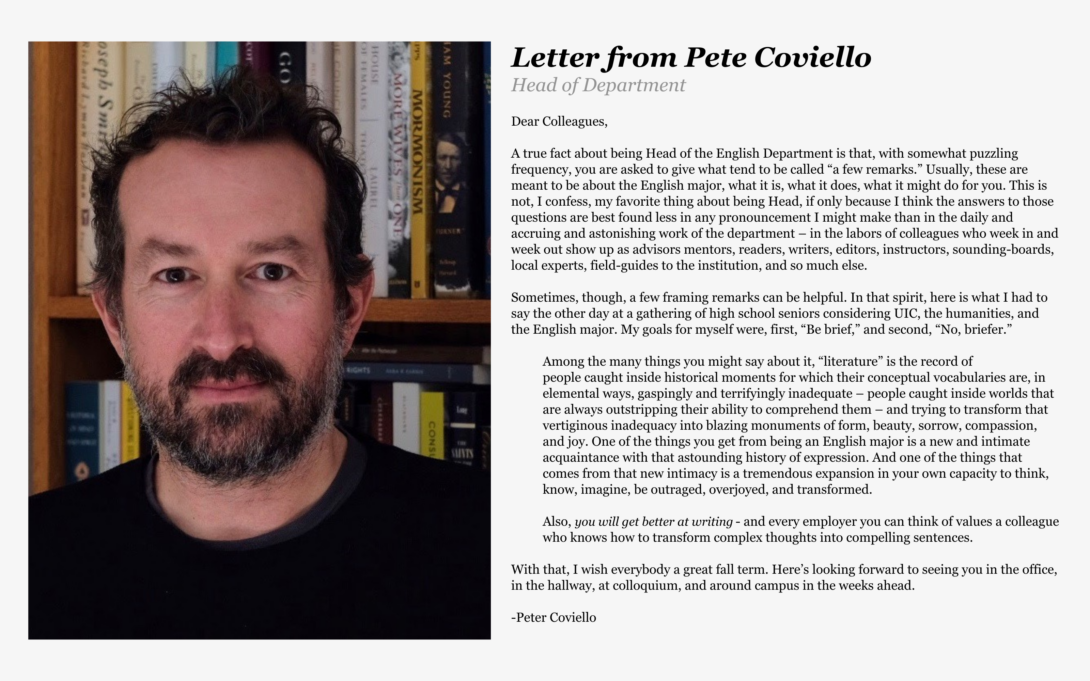 Pete’s Letter:  Letter from Head of Department, Pete Coviello: Dear Colleagues, A true fact about being Head of the English Department is that, with somewhat puzzling frequency, you are asked to give what tend to be called “a few remarks.” Usually, these are meant to be about the English major, what it is, what it does, what it might do for you. This is not, I confess, my favorite thing about being Head, if only because I think the answers to those questions are best found less in any pronouncement I might make than in the daily and accruing and astonishing work of the department – in the labors of colleagues who week in and week out show up as advisors, mentors, readers, writers, editors, instructors, sounding-boards, local experts, field-guides to the institution, and so much else. Sometimes, though, a few framing remarks can be helpful. In that spirit, here is what I had to say the other day at a gathering of high school seniors considering UIC, the humanities, and the English major. My goals for myself were, first, “Be brief,” and second, “No, briefer.”  Among the many things you might say about it, 