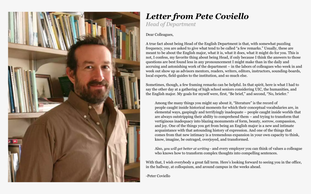 Pete’s Letter:  Letter from Head of Department, Pete Coviello: Dear Colleagues, A true fact about being Head of the English Department is that, with somewhat puzzling frequency, you are asked to give what tend to be called “a few remarks.” Usually, these are meant to be about the English major, what it is, what it does, what it might do for you. This is not, I confess, my favorite thing about being Head, if only because I think the answers to those questions are best found less in any pronouncement I might make than in the daily and accruing and astonishing work of the department – in the labors of colleagues who week in and week out show up as advisors, mentors, readers, writers, editors, instructors, sounding-boards, local experts, field-guides to the institution, and so much else. Sometimes, though, a few framing remarks can be helpful. In that spirit, here is what I had to say the other day at a gathering of high school seniors considering UIC, the humanities, and the English major. My goals for myself were, first, “Be brief,” and second, “No, briefer.”  Among the many things you might say about it, "literature" is the record of people caught inside historical moments for which their conceptual vocabularies are, in elemental ways, gaspingly and terrifyingly inadequate – people caught inside worlds that are always outstripping their ability to comprehend them – and trying to transform that vertiginous inadequacy into blazing monuments of form, beauty, sorrow, compassion, and joy. One of the things you get from being an English major is a new and intimate acquaintance with that astounding history of expression. And one of the things that comes from that new intimacy is a tremendous expansion in your own capacity to think, know, imagine, be outraged, overjoyed, and transformed. Also, you will get better at writing - and every employer you can think of values a colleague who knows how to transform complex thoughts into compelling sentences.  With that, I wish everybody a great fall term. Here’s looking forward to seeing you in the office, in the hallway, at colloquium, and around campus in the weeks ahead.  -Peter Coviello