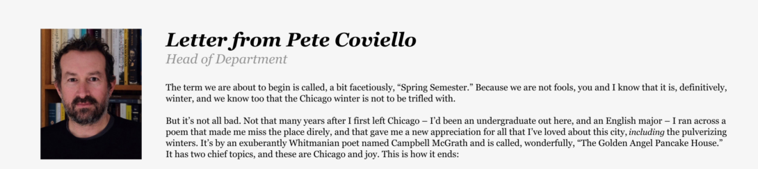 Letter from Pete Coviello, Head of Department: The term we are about to begin is called, a bit facetiously, “Spring Semester.” Because we are not fools, you and I know that it is, definitively, winter, and we know too that the Chicago winter is not to be trifled with. But it’s not all bad. Not that many years after I first left Chicago – I’d been an undergraduate out here, and an English major – I ran across a poem that made me miss the place direly, and that gave me a new appreciation for all that I’ve loved about this city, including the pulverizing winters. It’s by an exuberantly Whitmanian poet named Campbell McGrath and is called, wonderfully, “The Golden Angel Pancake House.” It has two chief topics, and these are Chicago and joy. This is how it ends: